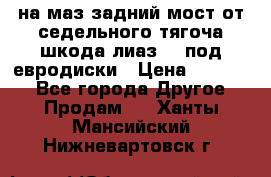 .на маз.задний мост от седельного тягоча шкода-лиаз110 под евродиски › Цена ­ 40 000 - Все города Другое » Продам   . Ханты-Мансийский,Нижневартовск г.